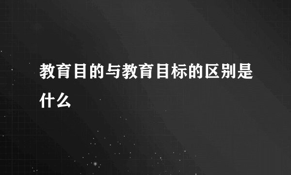 教育目的与教育目标的区别是什么