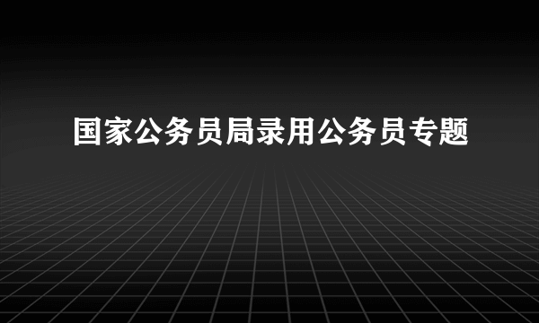 国家公务员局录用公务员专题