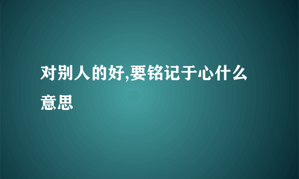 对别人的好,要铭记于心什么意思