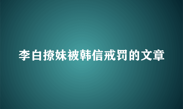 李白撩妹被韩信戒罚的文章