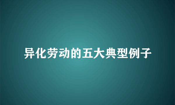 异化劳动的五大典型例子