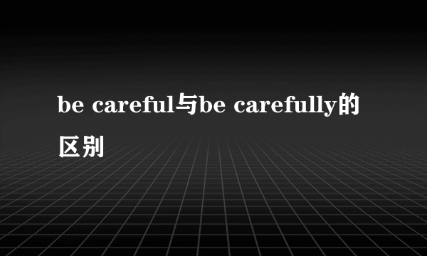be careful与be carefully的区别