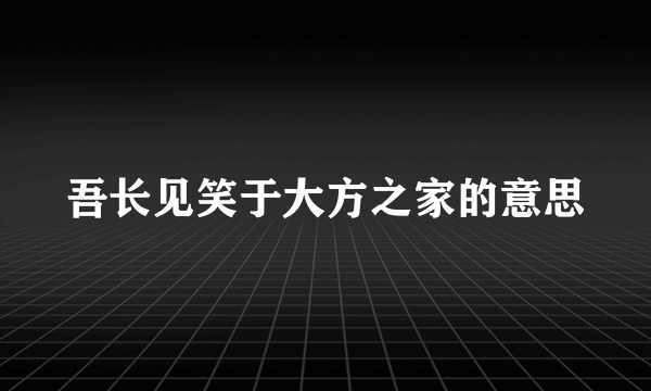 吾长见笑于大方之家的意思