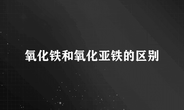 氧化铁和氧化亚铁的区别