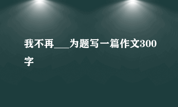 我不再___为题写一篇作文300字