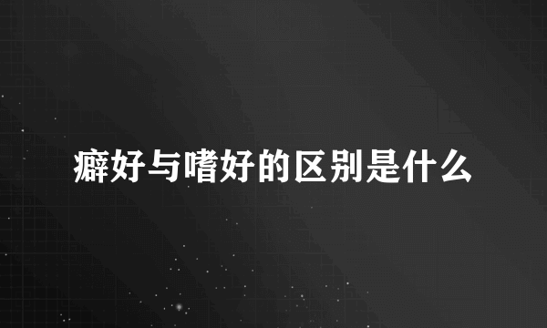 癖好与嗜好的区别是什么