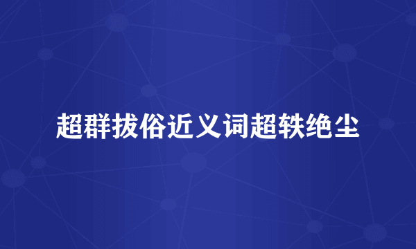 超群拔俗近义词超轶绝尘