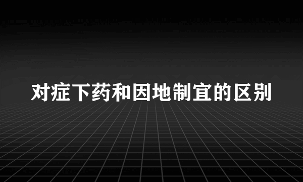 对症下药和因地制宜的区别
