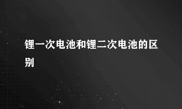 锂一次电池和锂二次电池的区别