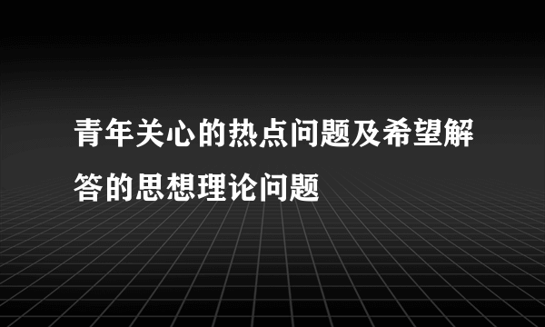 青年关心的热点问题及希望解答的思想理论问题