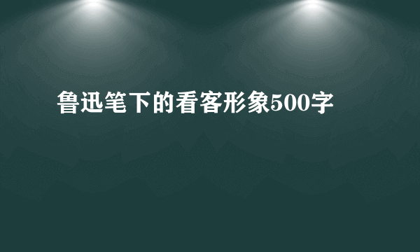 鲁迅笔下的看客形象500字