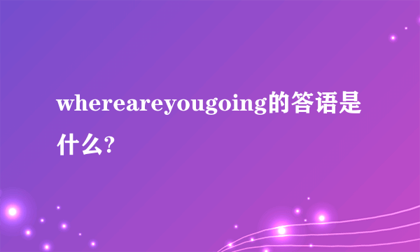 whereareyougoing的答语是什么?