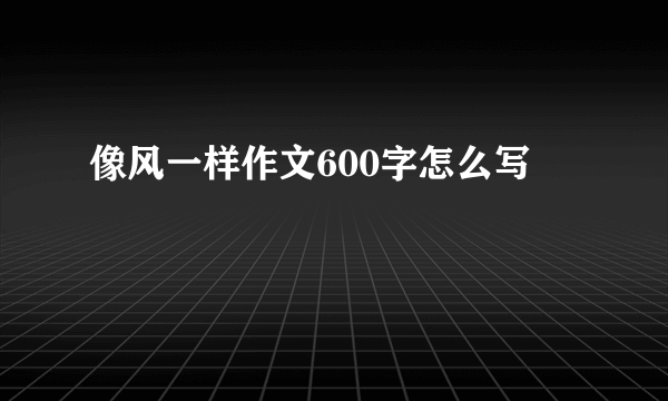 像风一样作文600字怎么写