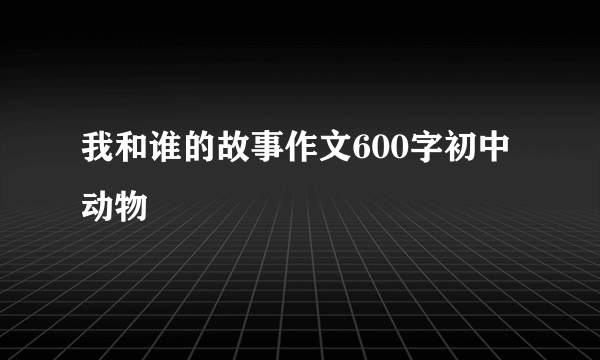 我和谁的故事作文600字初中动物