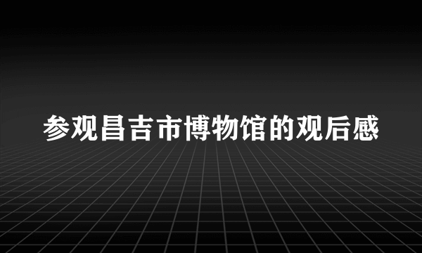参观昌吉市博物馆的观后感