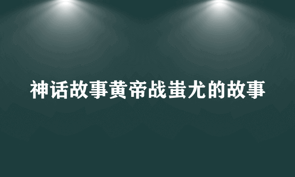 神话故事黄帝战蚩尤的故事