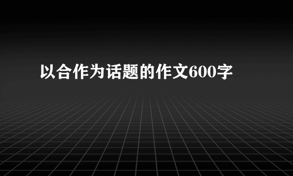 以合作为话题的作文600字