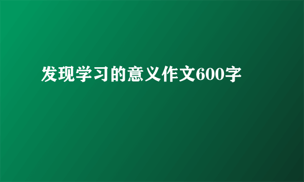 发现学习的意义作文600字