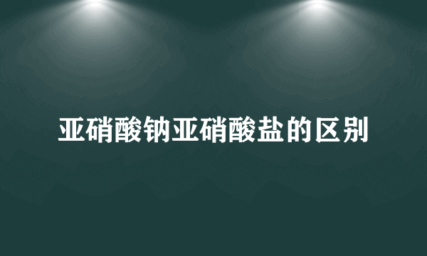 亚硝酸钠亚硝酸盐的区别