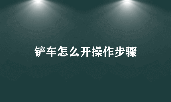 铲车怎么开操作步骤