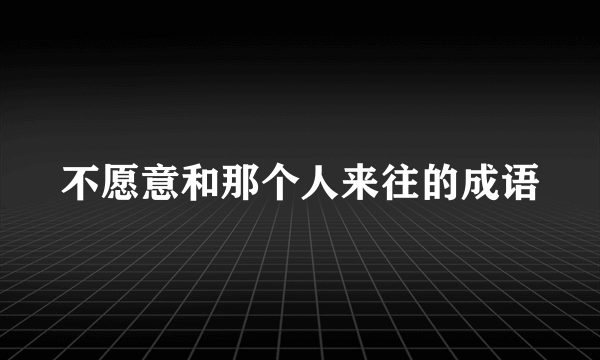 不愿意和那个人来往的成语
