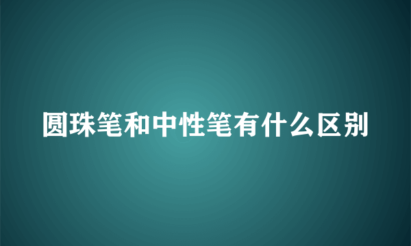 圆珠笔和中性笔有什么区别