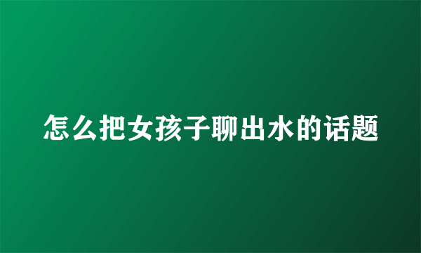 怎么把女孩子聊出水的话题