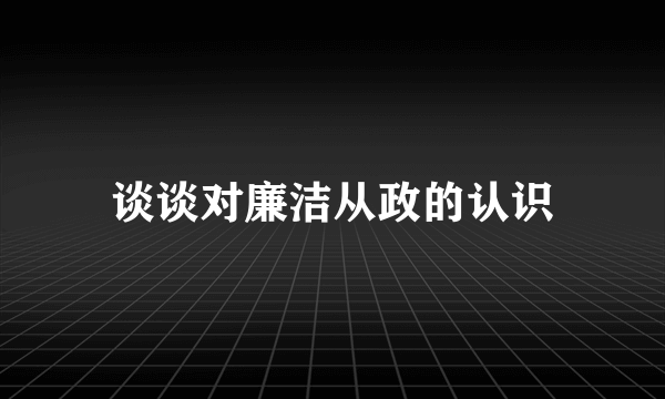 谈谈对廉洁从政的认识