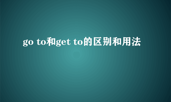 go to和get to的区别和用法