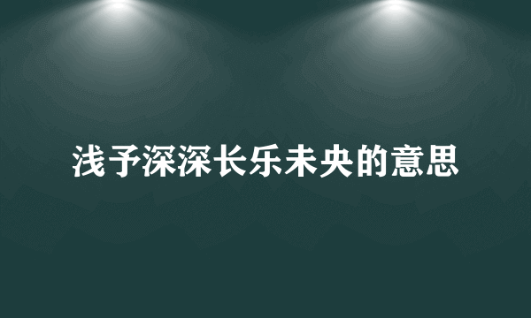 浅予深深长乐未央的意思