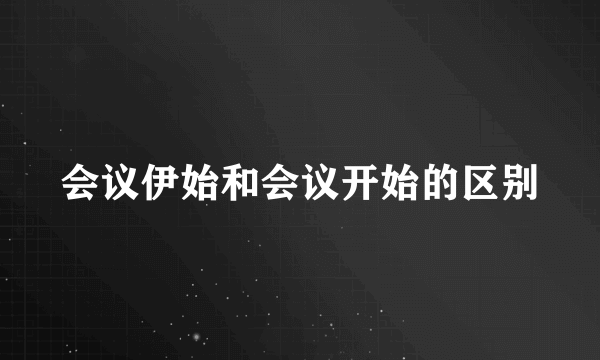 会议伊始和会议开始的区别