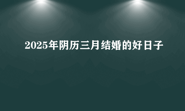 2025年阴历三月结婚的好日子