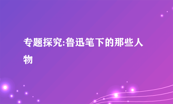 专题探究:鲁迅笔下的那些人物