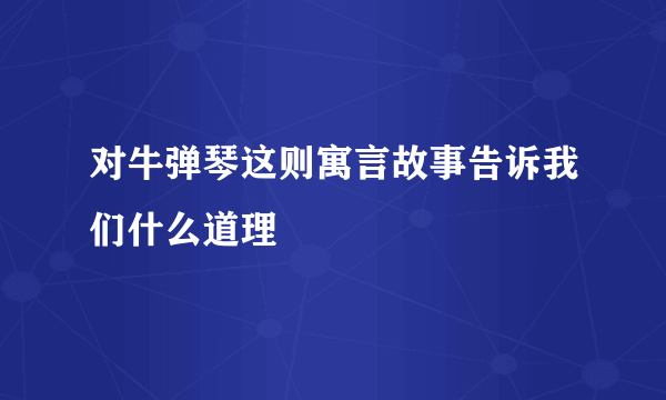 对牛弹琴这则寓言故事告诉我们什么道理