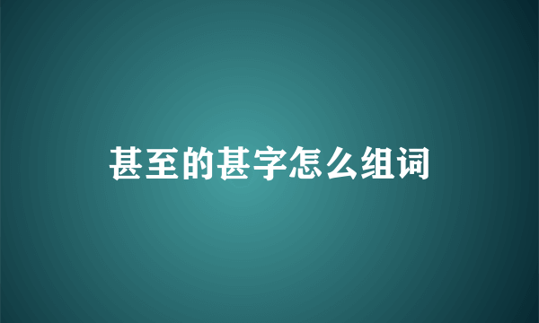 甚至的甚字怎么组词