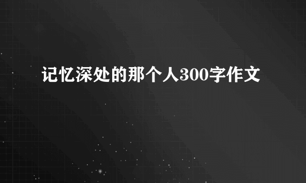 记忆深处的那个人300字作文