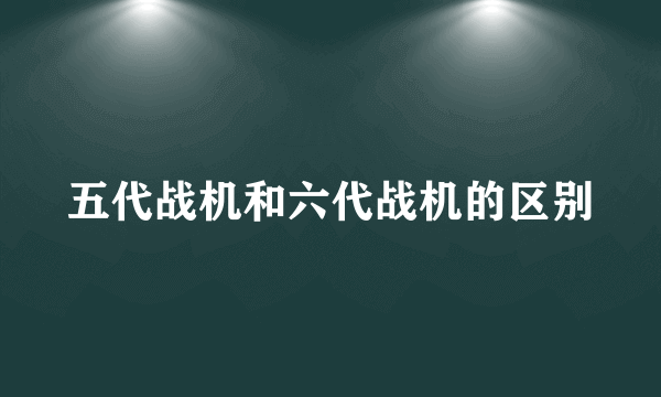 五代战机和六代战机的区别