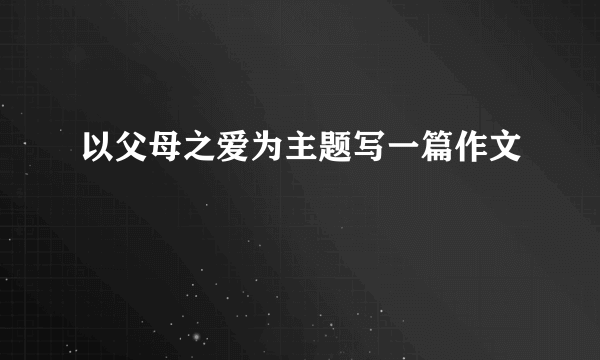 以父母之爱为主题写一篇作文
