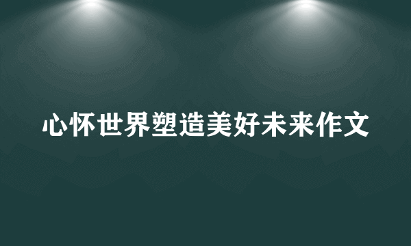 心怀世界塑造美好未来作文