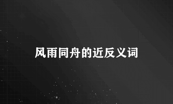 风雨同舟的近反义词