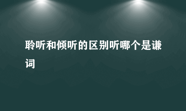 聆听和倾听的区别听哪个是谦词