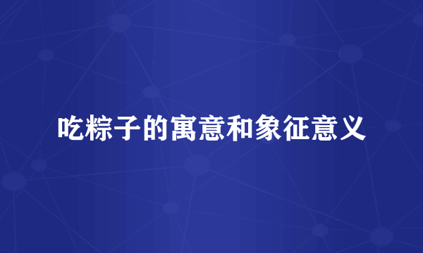 吃粽子的寓意和象征意义