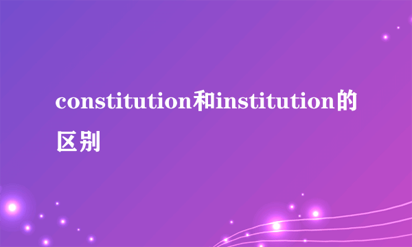 constitution和institution的区别