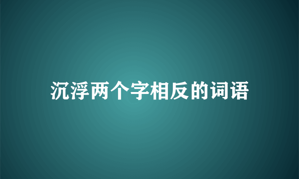 沉浮两个字相反的词语