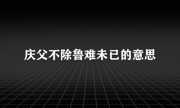 庆父不除鲁难未已的意思