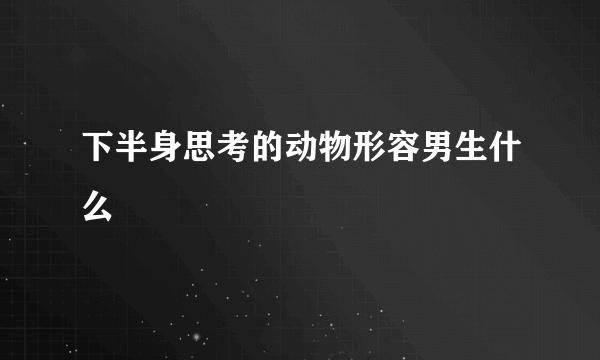 下半身思考的动物形容男生什么