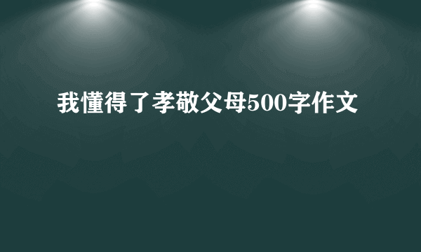 我懂得了孝敬父母500字作文