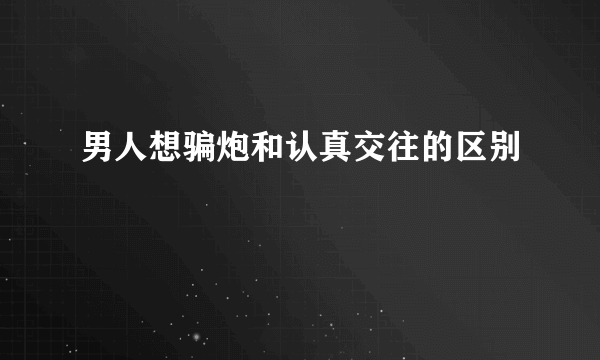 男人想骗炮和认真交往的区别
