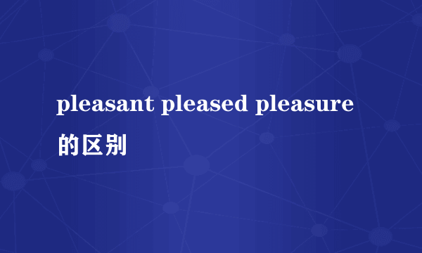 pleasant pleased pleasure的区别
