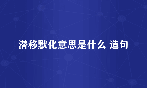 潜移默化意思是什么 造句